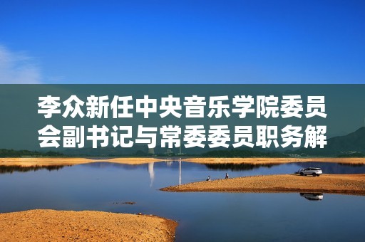 李众新任中央音乐学院委员会副书记与常委委员职务解析