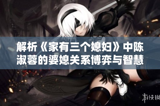 解析《家有三个媳妇》中陈淑蓉的婆媳关系博弈与智慧
