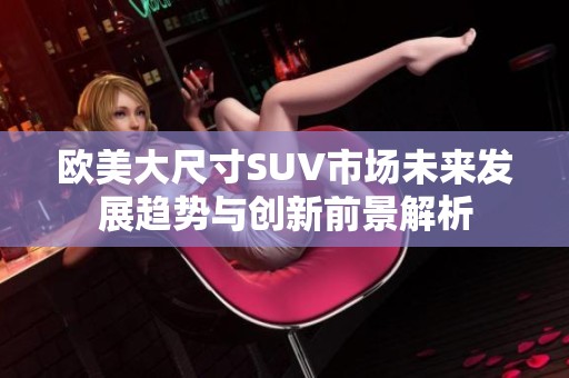 欧美大尺寸SUV市场未来发展趋势与创新前景解析