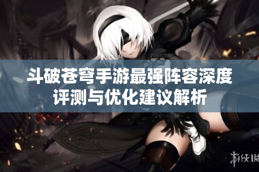斗破苍穹手游最强阵容深度评测与优化建议解析