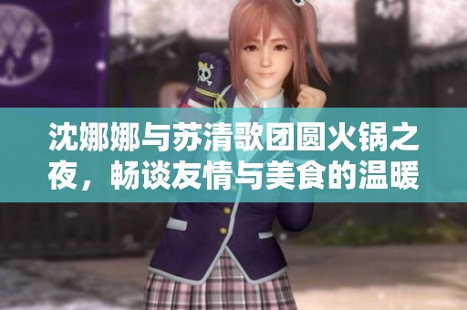 沈娜娜与苏清歌团圆火锅之夜，畅谈友情与美食的温暖时光