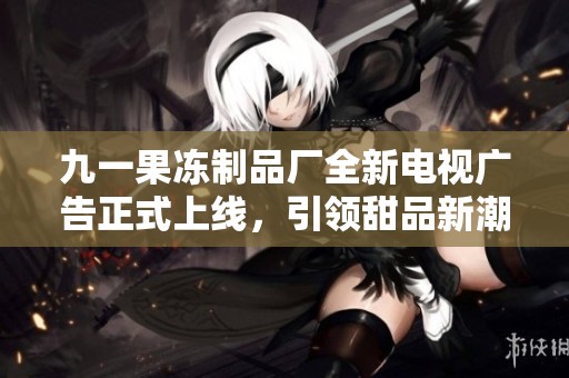 九一果冻制品厂全新电视广告正式上线，引领甜品新潮流
