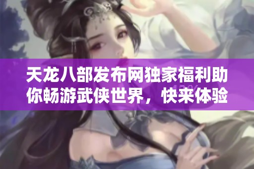 天龙八部发布网独家福利助你畅游武侠世界，快来体验吧