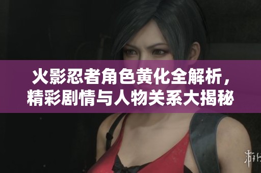 火影忍者角色黄化全解析，精彩剧情与人物关系大揭秘