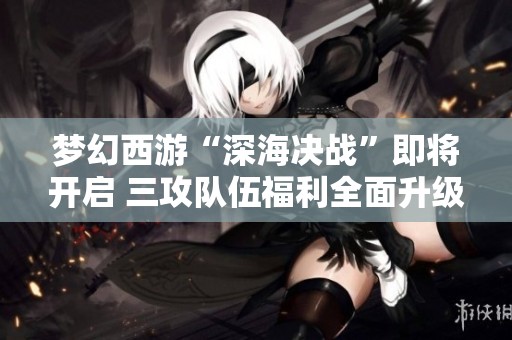 梦幻西游“深海决战”即将开启 三攻队伍福利全面升级