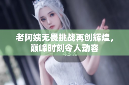 老阿姨无畏挑战再创辉煌，巅峰时刻令人动容
