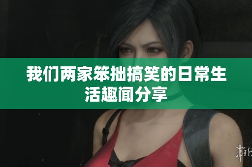 我们两家笨拙搞笑的日常生活趣闻分享