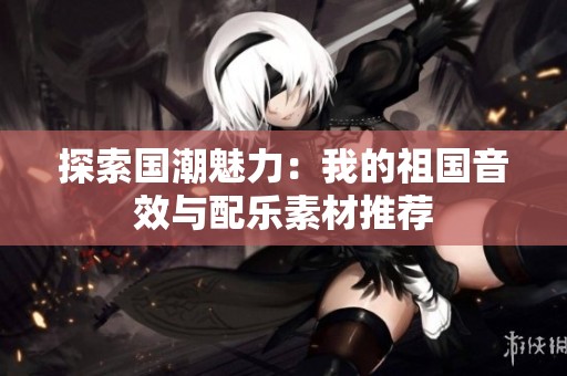 探索国潮魅力：我的祖国音效与配乐素材推荐