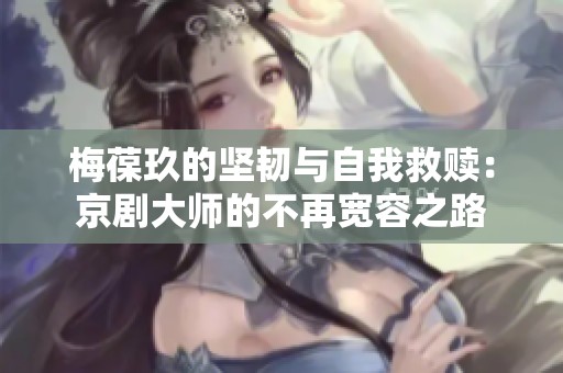 梅葆玖的坚韧与自我救赎：京剧大师的不再宽容之路