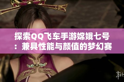 探索QQ飞车手游嫦娥七号：兼具性能与颜值的梦幻赛车新宠