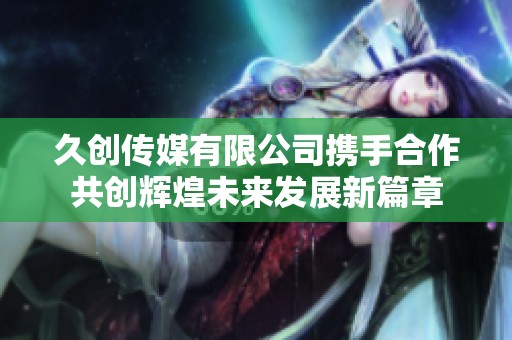 久创传媒有限公司携手合作共创辉煌未来发展新篇章
