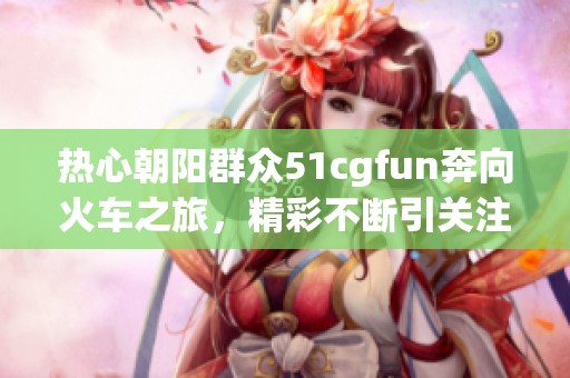 热心朝阳群众51cgfun奔向火车之旅，精彩不断引关注