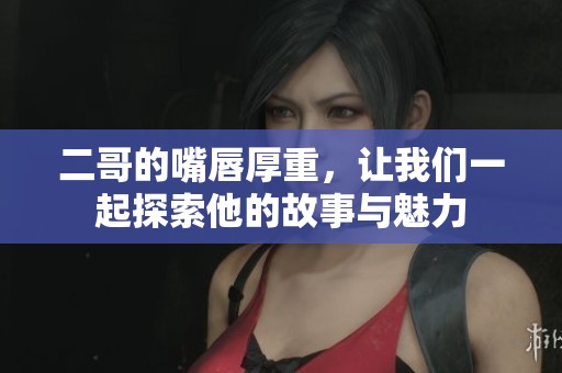二哥的嘴唇厚重，让我们一起探索他的故事与魅力