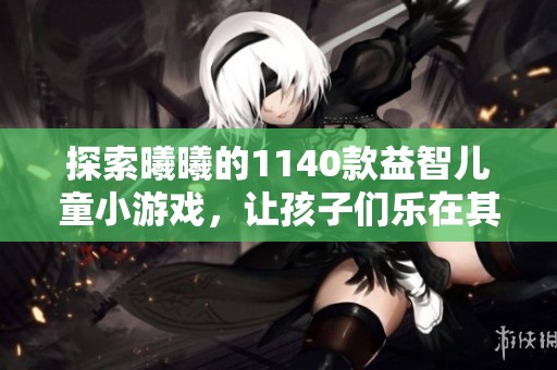 探索曦曦的1140款益智儿童小游戏，让孩子们乐在其中！