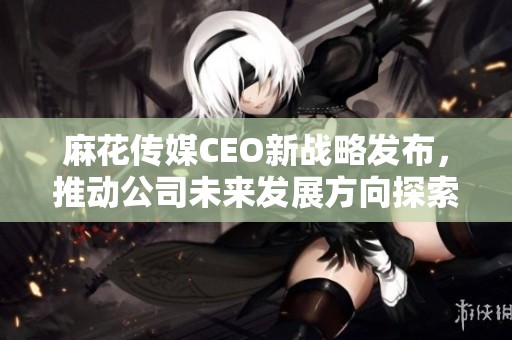 麻花传媒CEO新战略发布，推动公司未来发展方向探索