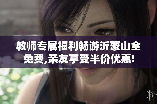 教师专属福利畅游沂蒙山全免费,亲友享受半价优惠!
