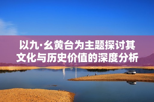以九·幺黄台为主题探讨其文化与历史价值的深度分析