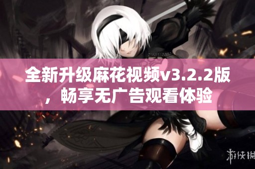 全新升级麻花视频v3.2.2版，畅享无广告观看体验