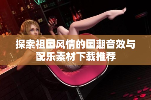探索祖国风情的国潮音效与配乐素材下载推荐