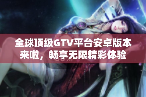 全球顶级GTV平台安卓版本来啦，畅享无限精彩体验