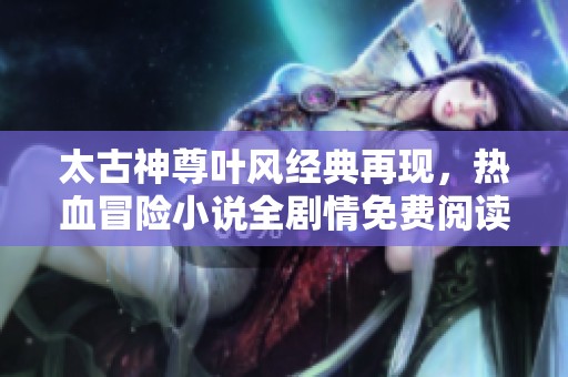 太古神尊叶风经典再现，热血冒险小说全剧情免费阅读