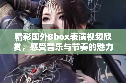 精彩国外Bbox表演视频欣赏，感受音乐与节奏的魅力