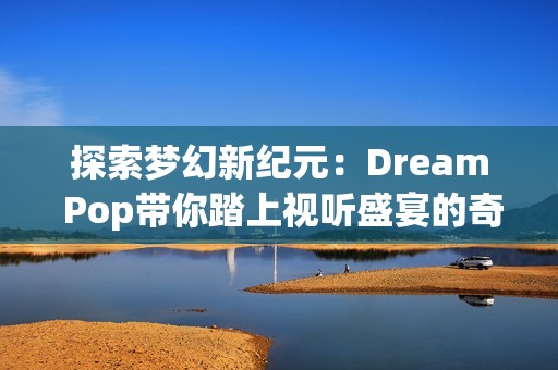 探索梦幻新纪元：Dream Pop带你踏上视听盛宴的奇妙旅程