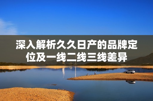 深入解析久久日产的品牌定位及一线二线三线差异