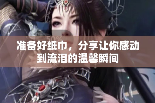 准备好纸巾，分享让你感动到流泪的温馨瞬间