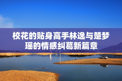 校花的贴身高手林逸与楚梦瑶的情感纠葛新篇章