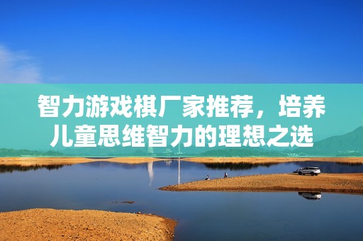 智力游戏棋厂家推荐，培养儿童思维智力的理想之选