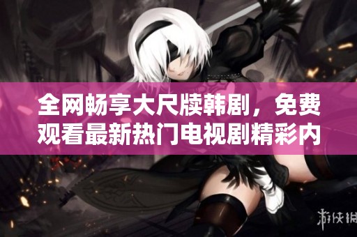 全网畅享大尺牍韩剧，免费观看最新热门电视剧精彩内容