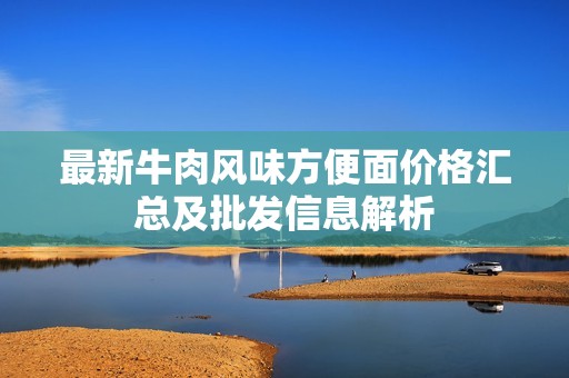 最新牛肉风味方便面价格汇总及批发信息解析