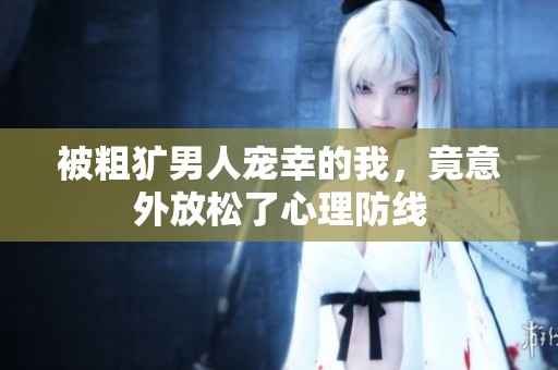 被粗犷男人宠幸的我，竟意外放松了心理防线