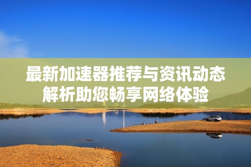 最新加速器推荐与资讯动态解析助您畅享网络体验