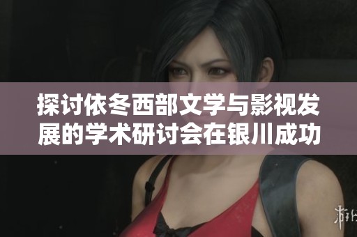 探讨依冬西部文学与影视发展的学术研讨会在银川成功举行