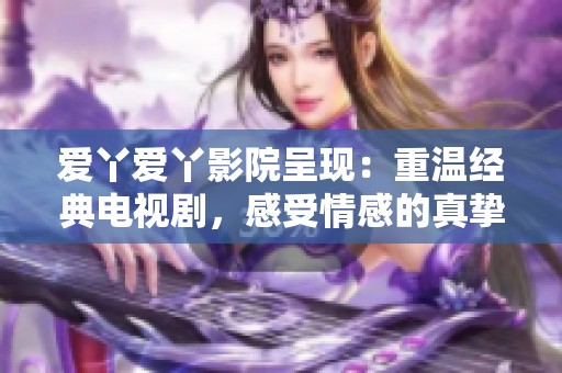 爱丫爱丫影院呈现：重温经典电视剧，感受情感的真挚与温暖