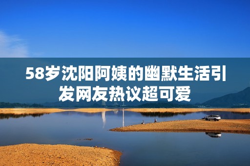 58岁沈阳阿姨的幽默生活引发网友热议超可爱