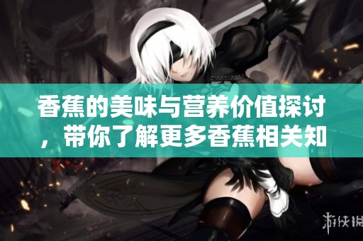 香蕉的美味与营养价值探讨，带你了解更多香蕉相关知识