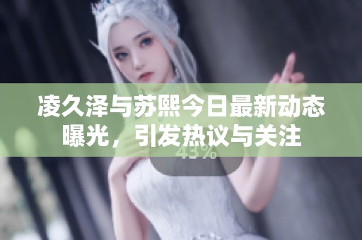 凌久泽与苏熙今日最新动态曝光，引发热议与关注