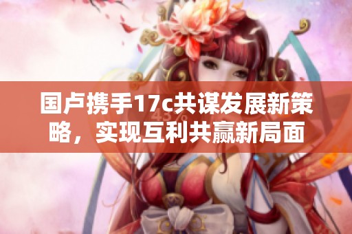 国卢携手17c共谋发展新策略，实现互利共赢新局面