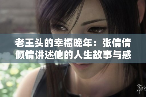 老王头的幸福晚年：张倩倩倾情讲述他的人生故事与感悟