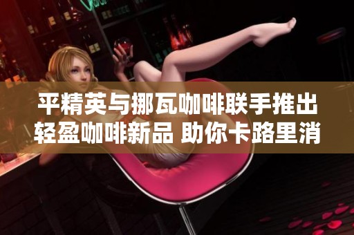 平精英与挪瓦咖啡联手推出轻盈咖啡新品 助你卡路里消耗新体验