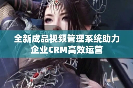 全新成品视频管理系统助力企业CRM高效运营