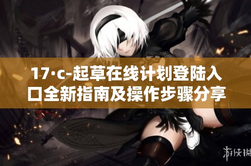 17·c-起草在线计划登陆入口全新指南及操作步骤分享