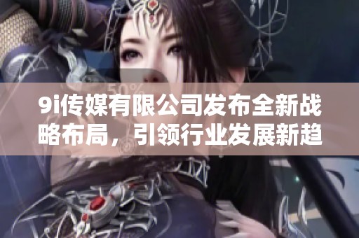 9i传媒有限公司发布全新战略布局，引领行业发展新趋势