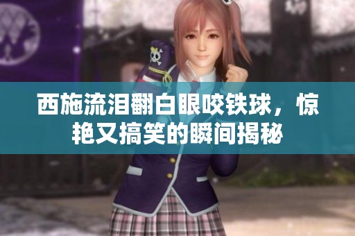 西施流泪翻白眼咬铁球，惊艳又搞笑的瞬间揭秘