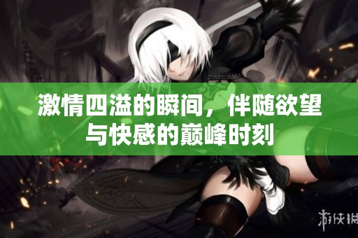 激情四溢的瞬间，伴随欲望与快感的巅峰时刻