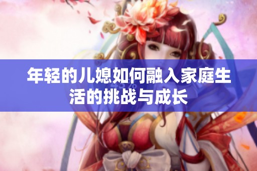 年轻的儿媳如何融入家庭生活的挑战与成长