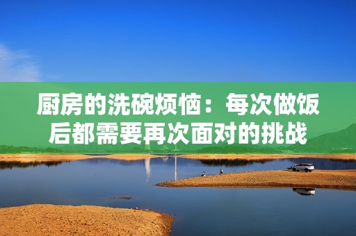 厨房的洗碗烦恼：每次做饭后都需要再次面对的挑战